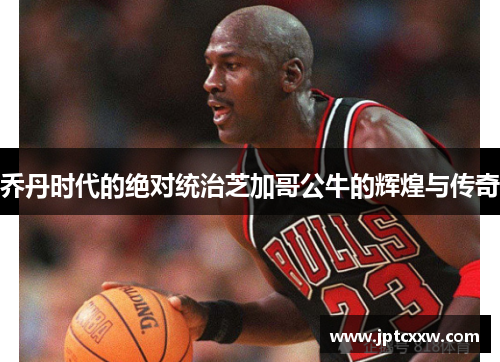 乔丹时代的绝对统治芝加哥公牛的辉煌与传奇 乔丹时代的绝对统治芝加哥公牛的辉煌与传奇